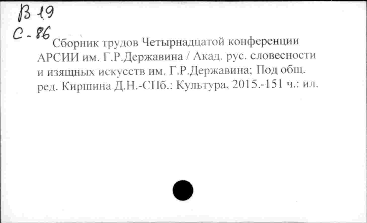 ﻿19
Сборник трудов Четырнадцатой конференции АРСИИ им. Г.Р.Державина / Акад. рус. словесности и изящных искусств им. Г.Р.Державина; Под общ. ред. Киршина Д.Н.-СПб.; Культура, 2015.-151 ч.: ил.